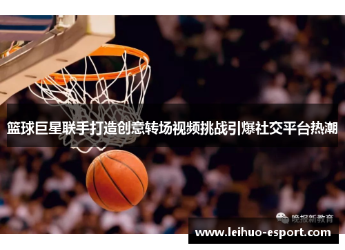 篮球巨星联手打造创意转场视频挑战引爆社交平台热潮