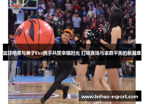 篮球明星与妻子Eva携手共度幸福时光 打破赛场与家庭平衡的新篇章