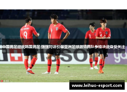 中国男足迎战韩国男足 强强对话引爆亚洲足球激情两队争锋决战备受关注