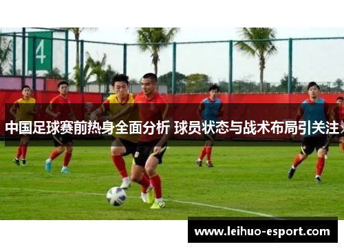 中国足球赛前热身全面分析 球员状态与战术布局引关注