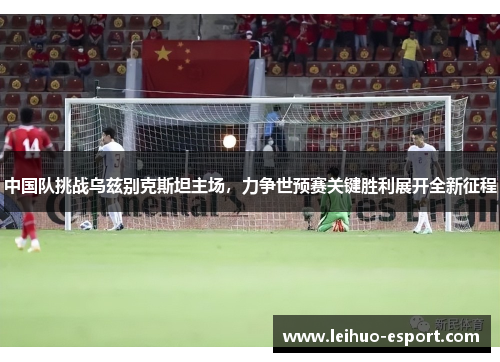 中国队挑战乌兹别克斯坦主场，力争世预赛关键胜利展开全新征程
