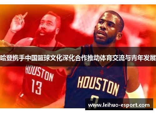 哈登携手中国篮球文化深化合作推动体育交流与青年发展